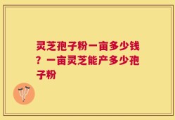灵芝孢子粉一亩多少钱？一亩灵芝能产多少孢子粉