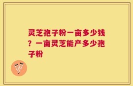 灵芝孢子粉一亩多少钱？一亩灵芝能产多少孢子粉