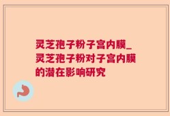 灵芝孢子粉子宫内膜_灵芝孢子粉对子宫内膜的潜在影响研究