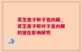 灵芝孢子粉子宫内膜_灵芝孢子粉对子宫内膜的潜在影响研究