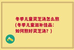 冬季儿童灵芝汤怎么熬(冬季儿童滋补佳品：如何熬好灵芝汤？)