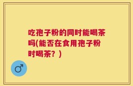 吃孢子粉的同时能喝茶吗(能否在食用孢子粉时喝茶？)