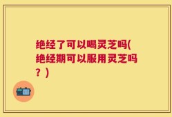 绝经了可以喝灵芝吗(绝经期可以服用灵芝吗？)