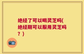 绝经了可以喝灵芝吗(绝经期可以服用灵芝吗？)