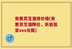 安惠灵芝酒得价格(安惠灵芝酒降价，折后低至xxx元瓶)