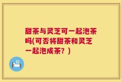 甜茶与灵芝可一起泡茶吗(可否将甜茶和灵芝一起泡成茶？)