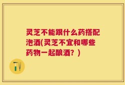 灵芝不能跟什么药搭配泡酒(灵芝不宜和哪些药物一起酿酒？)