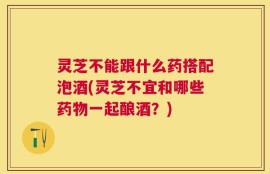 灵芝不能跟什么药搭配泡酒(灵芝不宜和哪些药物一起酿酒？)