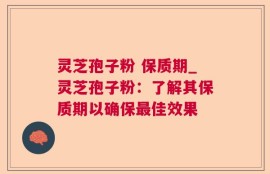 灵芝孢子粉 保质期_灵芝孢子粉：了解其保质期以确保最佳效果
