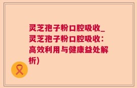 灵芝孢子粉口腔吸收_灵芝孢子粉口腔吸收：高效利用与健康益处解析)