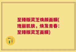 至臻版灵芝焕颜面膜(瑰丽肌肤，焕发青春：至臻版灵芝面膜)