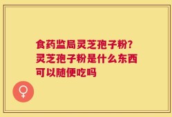食药监局灵芝孢子粉？灵芝孢子粉是什么东西可以随便吃吗