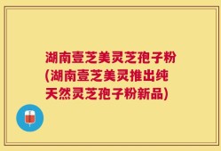 湖南壹芝美灵芝孢子粉(湖南壹芝美灵推出纯天然灵芝孢子粉新品)
