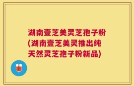湖南壹芝美灵芝孢子粉(湖南壹芝美灵推出纯天然灵芝孢子粉新品)