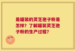 是罐装的灵芝孢子粉是怎样？了解罐装灵芝孢子粉的生产过程？