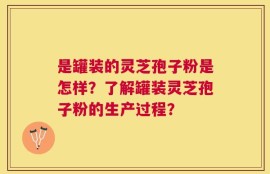 是罐装的灵芝孢子粉是怎样？了解罐装灵芝孢子粉的生产过程？