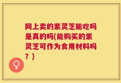 网上卖的紫灵芝能吃吗是真的吗(能购买的紫灵芝可作为食用材料吗？)