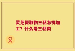 灵芝提取物三萜怎样加工？什么是三萜类