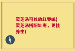 灵芝汤可以放红枣嘛(灵芝汤搭配红枣，更佳养生)