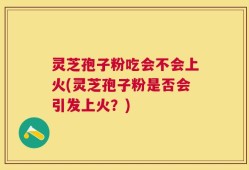 灵芝孢子粉吃会不会上火(灵芝孢子粉是否会引发上火？)