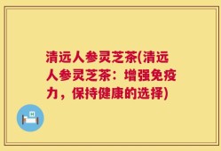 清远人参灵芝茶(清远人参灵芝茶：增强免疫力，保持健康的选择)