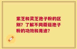 紫芝和灵芝孢子粉的区别？了解不同蘑菇孢子粉的功效和用途？
