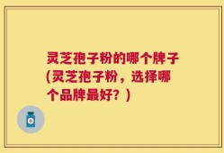 灵芝孢子粉的哪个牌子(灵芝孢子粉，选择哪个品牌最好？)