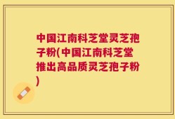 中国江南科芝堂灵芝孢子粉(中国江南科芝堂推出高品质灵芝孢子粉)