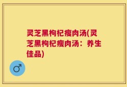 灵芝黑枸杞瘦肉汤(灵芝黑枸杞瘦肉汤：养生佳品)