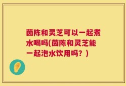 茵陈和灵芝可以一起煮水喝吗(茵陈和灵芝能一起泡水饮用吗？)