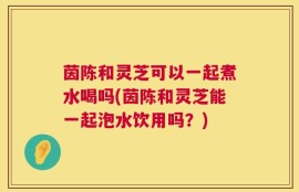 茵陈和灵芝可以一起煮水喝吗(茵陈和灵芝能一起泡水饮用吗？)