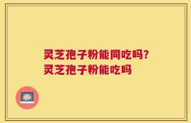 灵芝孢子粉能同吃吗？灵芝孢子粉能吃吗