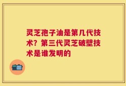 灵芝孢子油是第几代技术？第三代灵芝破壁技术是谁发明的
