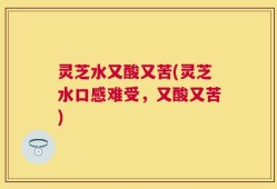 灵芝水又酸又苦(灵芝水口感难受，又酸又苦)