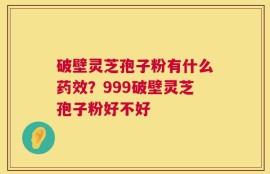 破壁灵芝孢子粉有什么药效？999破壁灵芝孢子粉好不好