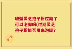 破壁灵芝孢子粉过期了可以泡脚吗(过期灵芝孢子粉能否用来泡脚？