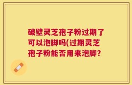 破壁灵芝孢子粉过期了可以泡脚吗(过期灵芝孢子粉能否用来泡脚？