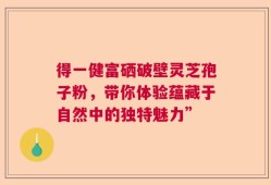 得一健富硒破壁灵芝孢子粉，带你体验蕴藏于自然中的独特魅力”