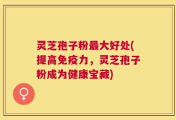 灵芝孢子粉最大好处(提高免疫力，灵芝孢子粉成为健康宝藏)
