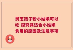 灵芝孢子粉小姑娘可以吃 探究其适合小姑娘食用的原因及注意事项