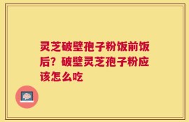 灵芝破壁孢子粉饭前饭后？破壁灵芝孢子粉应该怎么吃
