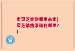 卖灵芝卖到哪里去卖(灵芝销售渠道在哪里？)