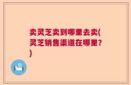 卖灵芝卖到哪里去卖(灵芝销售渠道在哪里？)