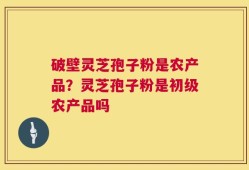 破壁灵芝孢子粉是农产品？灵芝孢子粉是初级农产品吗