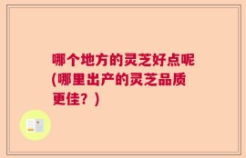 哪个地方的灵芝好点呢(哪里出产的灵芝品质更佳？)