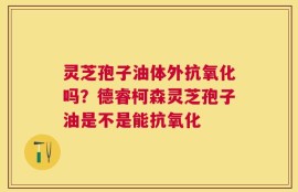 灵芝孢子油体外抗氧化吗？德睿柯森灵芝孢子油是不是能抗氧化