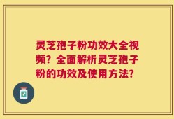 灵芝孢子粉功效大全视频？全面解析灵芝孢子粉的功效及使用方法？