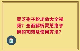灵芝孢子粉功效大全视频？全面解析灵芝孢子粉的功效及使用方法？