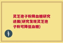 灵芝孢子粉降血糖研究进展(研究发现灵芝孢子粉可降低血糖)