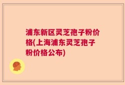 浦东新区灵芝孢子粉价格(上海浦东灵芝孢子粉价格公布)